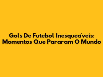 Gols De Futebol Inesquecíveis: Momentos Que Pararam O Mundo