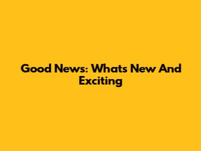 Good News: What's New And Exciting
