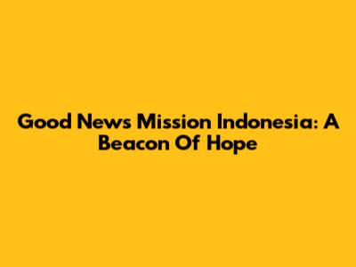Good News Mission Indonesia: A Beacon Of Hope