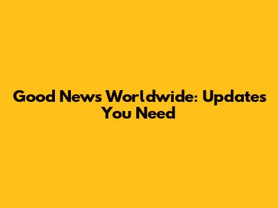 Good News Worldwide: Updates You Need