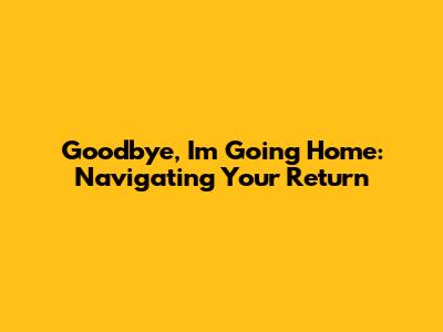 Goodbye, I'm Going Home: Navigating Your Return