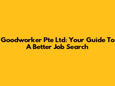 Goodworker Pte Ltd: Your Guide To A Better Job Search