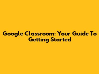 Google Classroom: Your Guide To Getting Started