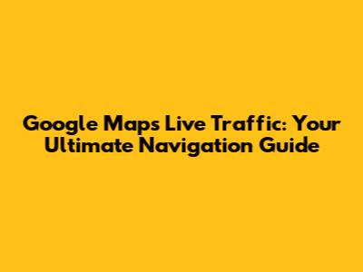 Google Maps Live Traffic: Your Ultimate Navigation Guide