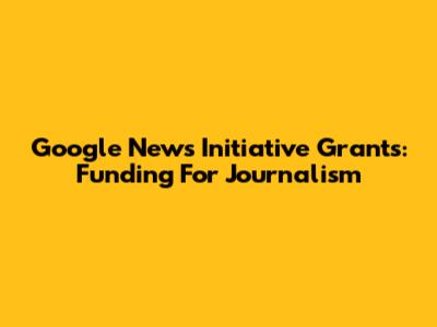 Google News Initiative Grants: Funding For Journalism