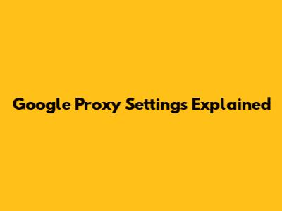 Google Proxy Settings Explained