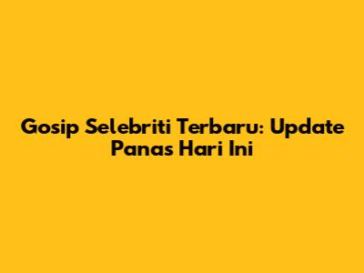 Gosip Selebriti Terbaru: Update Panas Hari Ini