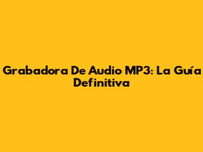 Grabadora De Audio MP3: La Guía Definitiva