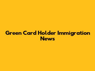 Green Card Holder Immigration News