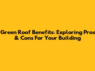 Green Roof Benefits: Exploring Pros & Cons For Your Building