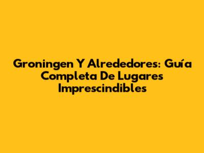 Groningen Y Alrededores: Guía Completa De Lugares Imprescindibles