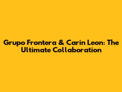 Grupo Frontera & Carin Leon: The Ultimate Collaboration