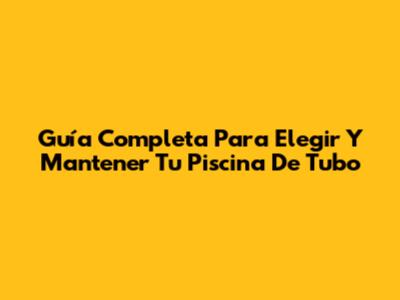 Guía Completa Para Elegir Y Mantener Tu Piscina De Tubo