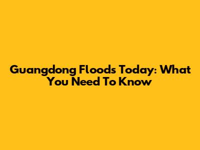 Guangdong Floods Today: What You Need To Know