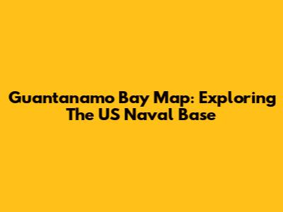 Guantanamo Bay Map: Exploring The US Naval Base