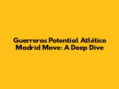 Guerrero's Potential Atlético Madrid Move: A Deep Dive