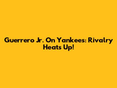 Guerrero Jr. On Yankees: Rivalry Heats Up!