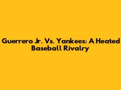 Guerrero Jr. Vs. Yankees: A Heated Baseball Rivalry
