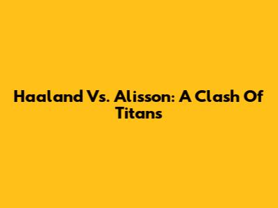 Haaland Vs. Alisson: A Clash Of Titans