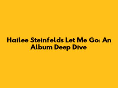 Hailee Steinfeld's 'Let Me Go': An Album Deep Dive