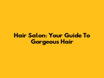 Hair Salon: Your Guide To Gorgeous Hair
