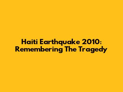 Haiti Earthquake 2010: Remembering The Tragedy