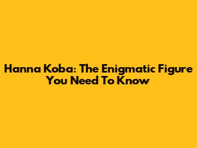 Hanna Koba: The Enigmatic Figure You Need To Know