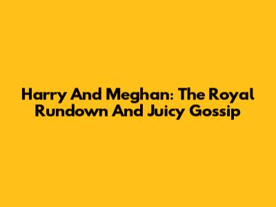 Harry And Meghan: The Royal Rundown And Juicy Gossip
