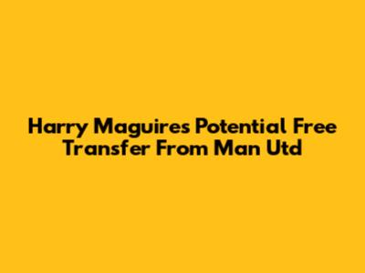 Harry Maguire's Potential Free Transfer From Man Utd