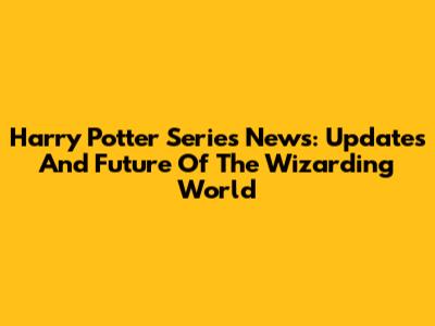 Harry Potter Series News: Updates And Future Of The Wizarding World