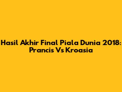 Hasil Akhir Final Piala Dunia 2018: Prancis Vs Kroasia