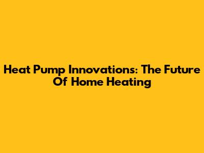 Heat Pump Innovations: The Future Of Home Heating