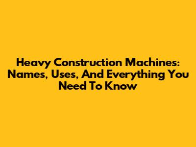 Heavy Construction Machines: Names, Uses, And Everything You Need To Know
