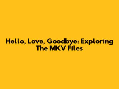 Hello, Love, Goodbye: Exploring The MKV Files