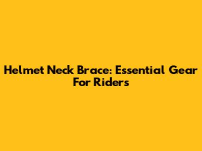 Helmet Neck Brace: Essential Gear For Riders