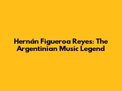 Hernán Figueroa Reyes: The Argentinian Music Legend