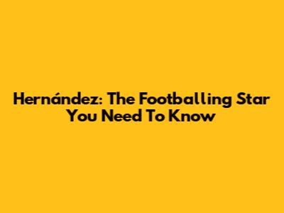 Hernández: The Footballing Star You Need To Know