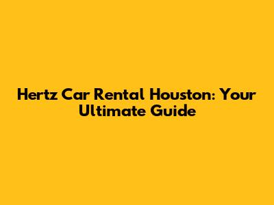Hertz Car Rental Houston: Your Ultimate Guide