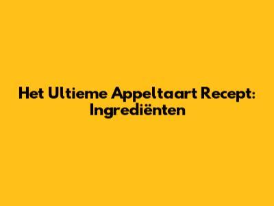 Het Ultieme Appeltaart Recept: Ingrediënten