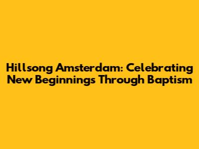 Hillsong Amsterdam: Celebrating New Beginnings Through Baptism