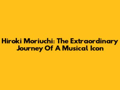 Hiroki Moriuchi: The Extraordinary Journey Of A Musical Icon