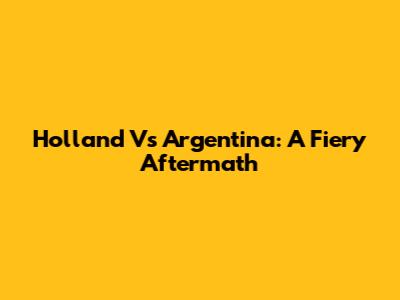 Holland Vs Argentina: A Fiery Aftermath