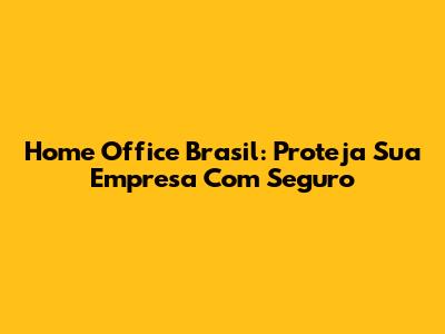 Home Office Brasil: Proteja Sua Empresa Com Seguro
