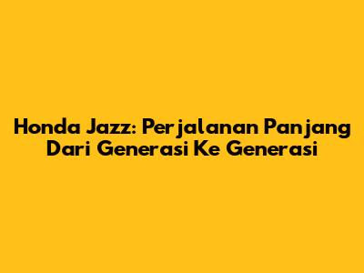 Honda Jazz: Perjalanan Panjang Dari Generasi Ke Generasi