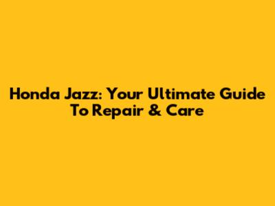 Honda Jazz: Your Ultimate Guide To Repair & Care