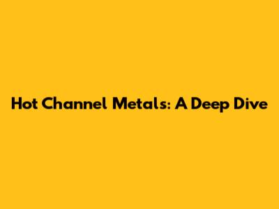 Hot Channel Metals: A Deep Dive