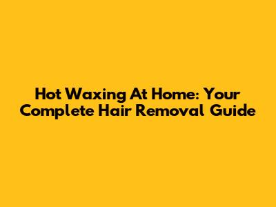 Hot Waxing At Home: Your Complete Hair Removal Guide