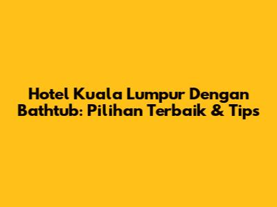 Hotel Kuala Lumpur Dengan Bathtub: Pilihan Terbaik & Tips