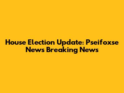 House Election Update: Pseifoxse News Breaking News