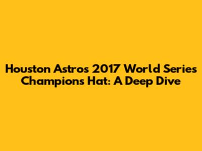 Houston Astros 2017 World Series Champions Hat: A Deep Dive